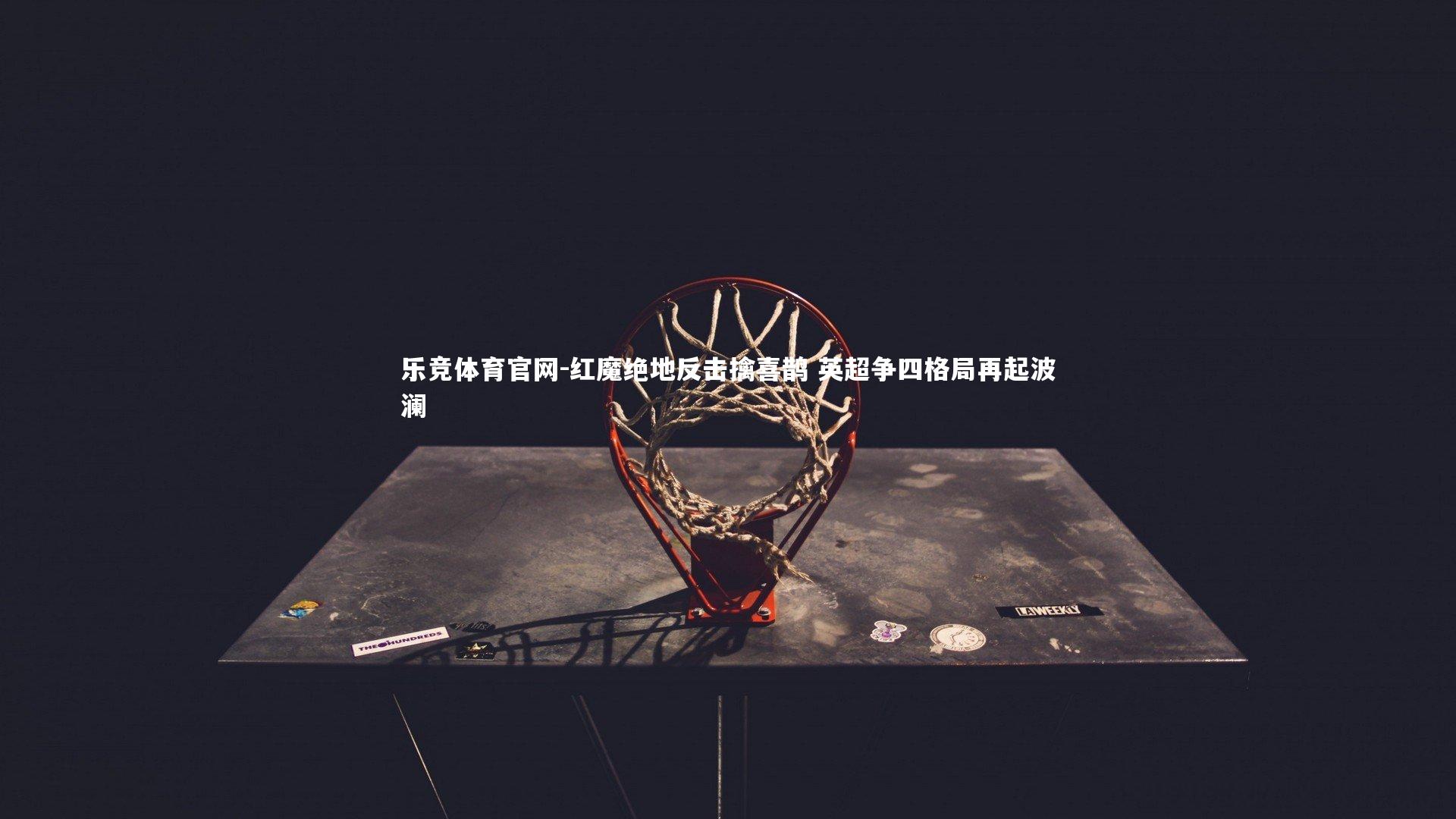 乐竞体育官网-红魔绝地反击擒喜鹊 英超争四格局再起波澜
