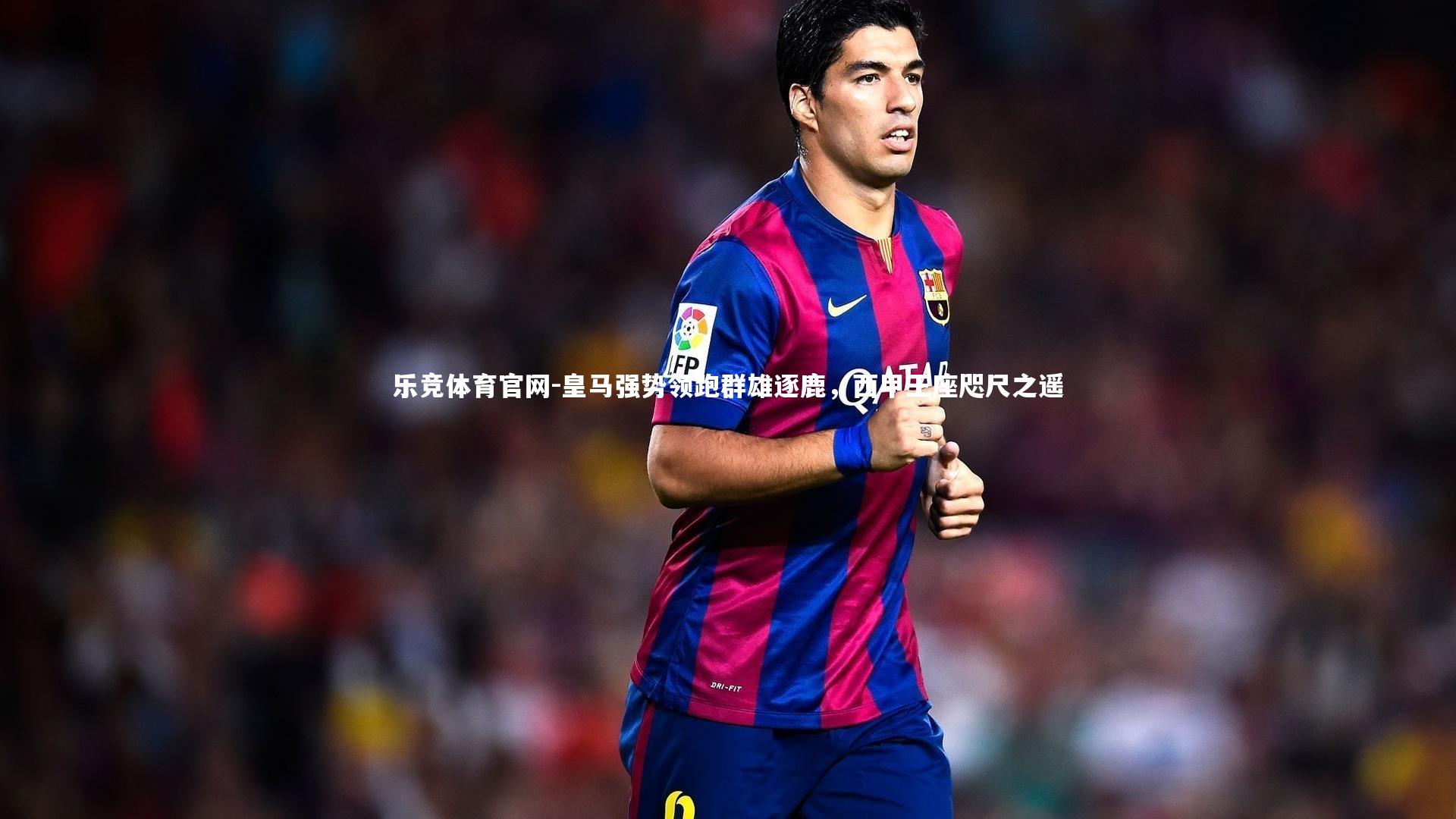 乐竞体育官网-皇马强势领跑群雄逐鹿，西甲王座咫尺之遥