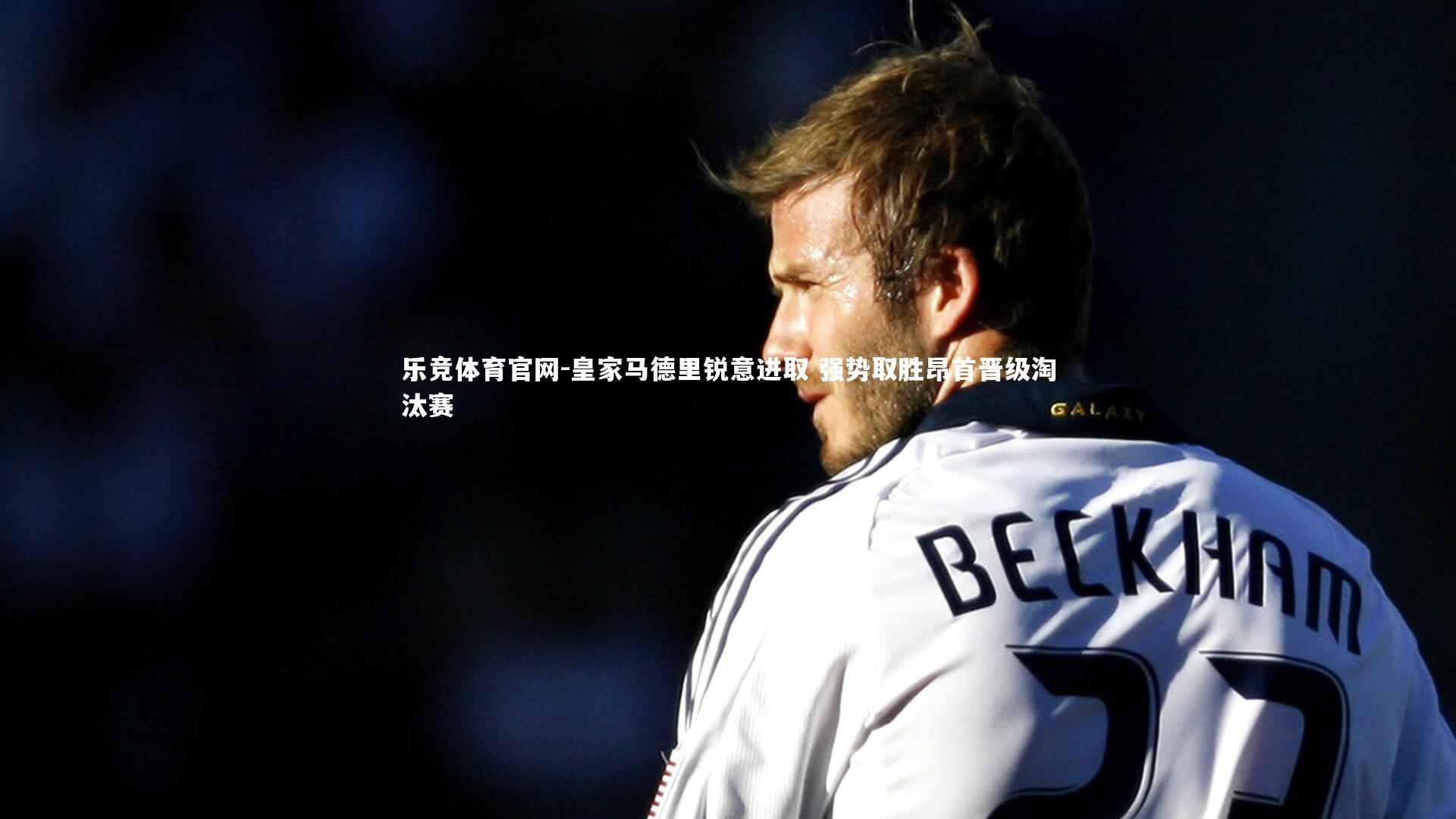 乐竞体育官网-皇家马德里锐意进取 强势取胜昂首晋级淘汰赛