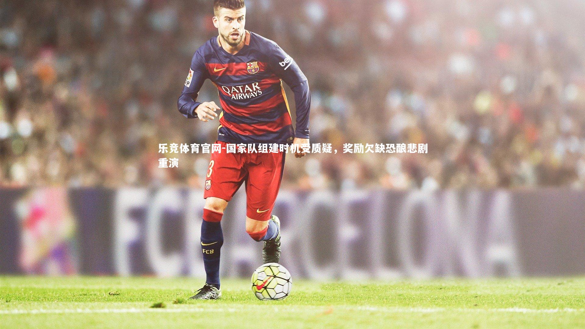 乐竞体育官网-国家队组建时机受质疑，奖励欠缺恐酿悲剧重演